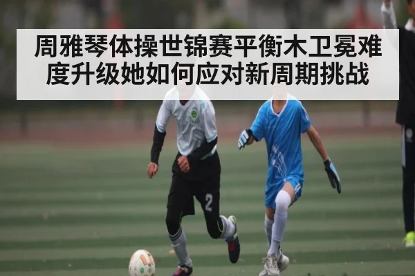 周雅琴体操世锦赛平衡木卫冕难度升级她如何应对新周期挑战